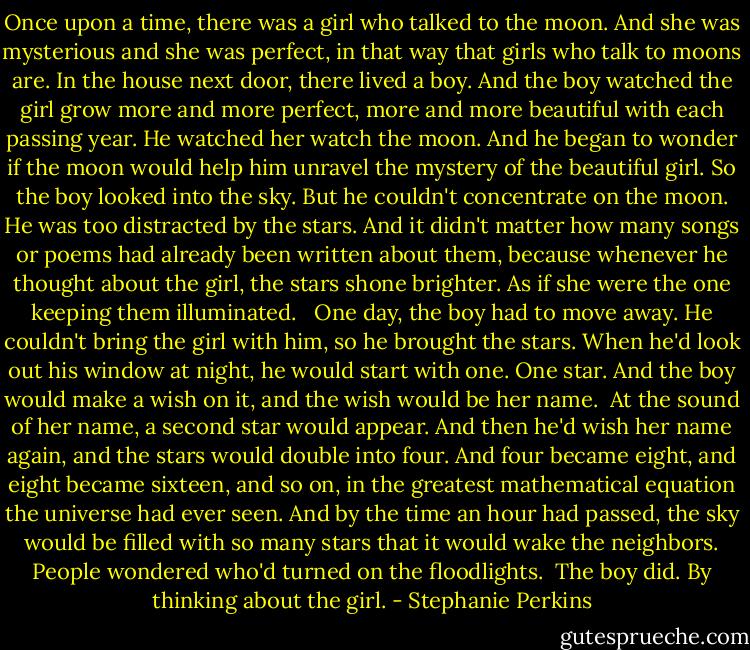 Once upon a time, there was a girl who talked to the moon. And she was mysterious and she was perfect, in that way that girls who talk to moons are. In the house next door, there lived a boy. And the boy watched the girl grow more and more perfect, more and more beautiful with each passing year. He watched her watch the moon. And he began to wonder if the moon would help him unravel the mystery of the beautiful girl. So the boy looked into the sky. But he couldn't concentrate on the moon. He was too distracted by the stars. And it didn't matter how many songs or poems had already been written about them, because whenever he thought about the girl, the stars shone brighter. As if she were the one keeping them illuminated. <br /><br />One day, the boy had to move away. He couldn't bring the girl with him, so he brought the stars. When he'd look out his window at night, he would start with one. One star. And the boy would make a wish on it, and the wish would be her name.<br /><br />At the sound of her name, a second star would appear. And then he'd wish her name again, and the stars would double into four. And four became eight, and eight became sixteen, and so on, in the greatest mathematical equation the universe had ever seen. And by the time an hour had passed, the sky would be filled with so many stars that it would wake the neighbors. People wondered who'd turned on the floodlights.<br /><br />The boy did. By thinking about the girl. - Stephanie Perkins