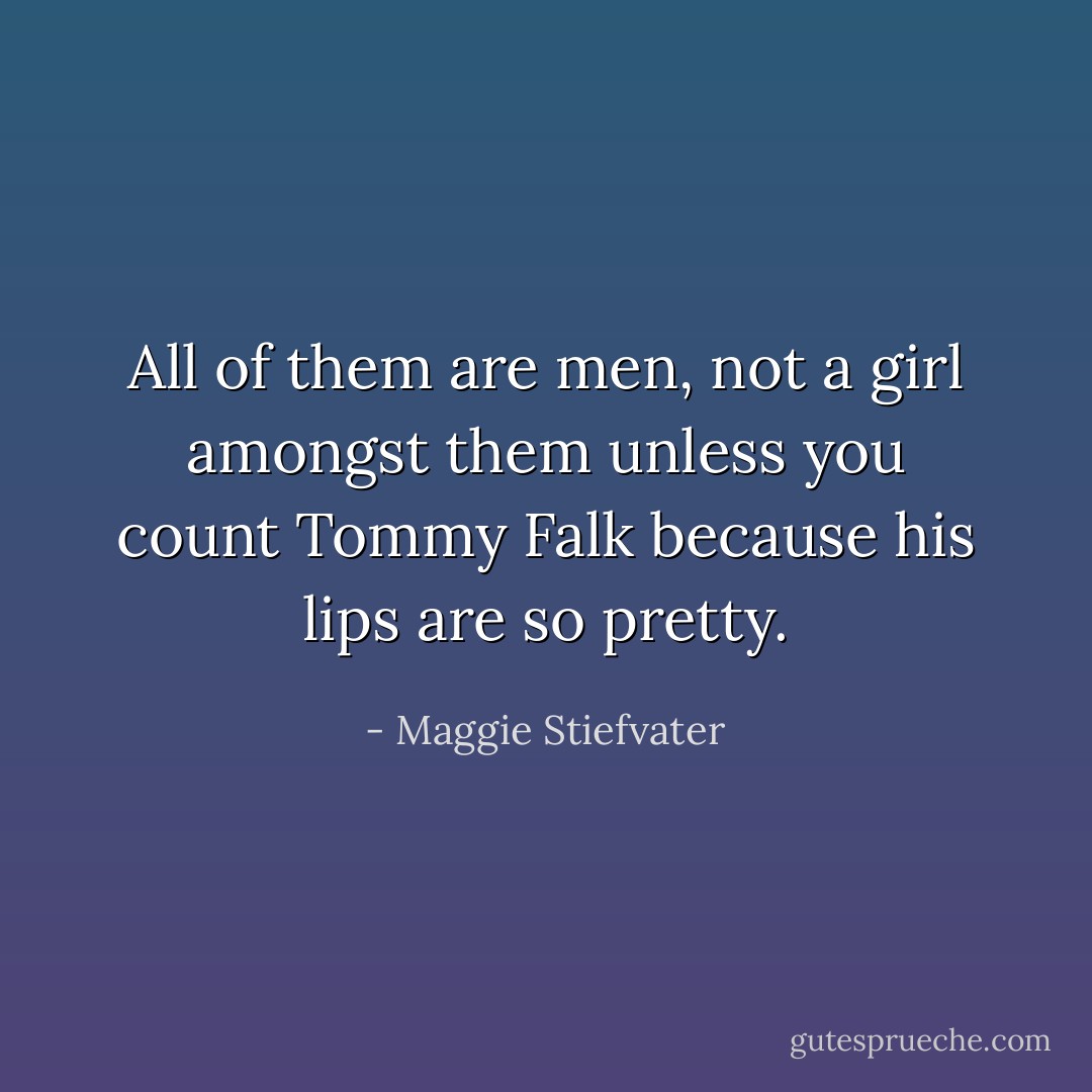 All of them are men, not a girl amongst them unless you count Tommy Falk because his lips are so pretty. - Maggie Stiefvater