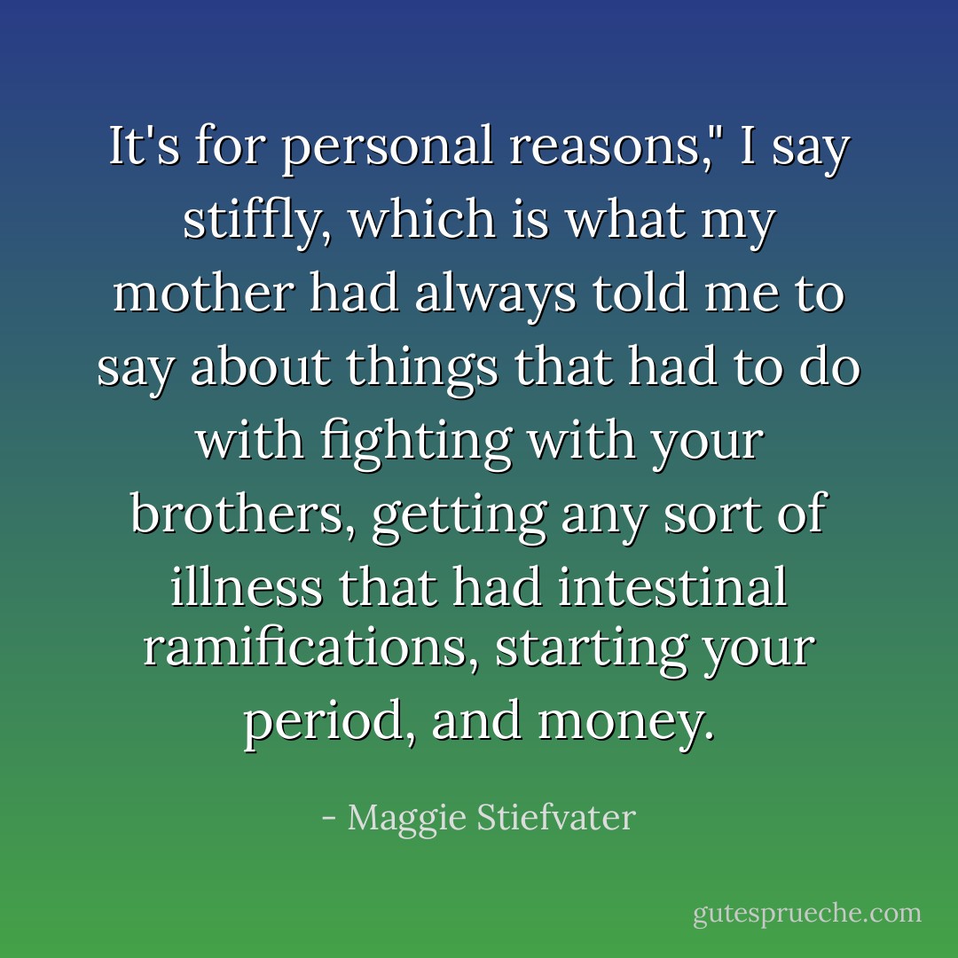 It's for personal reasons," I say stiffly, which is what my mother had always told me to say about things that had to do with fighting with your brothers, getting any sort of illness that had intestinal ramifications, starting your period, and money. - Maggie Stiefvater