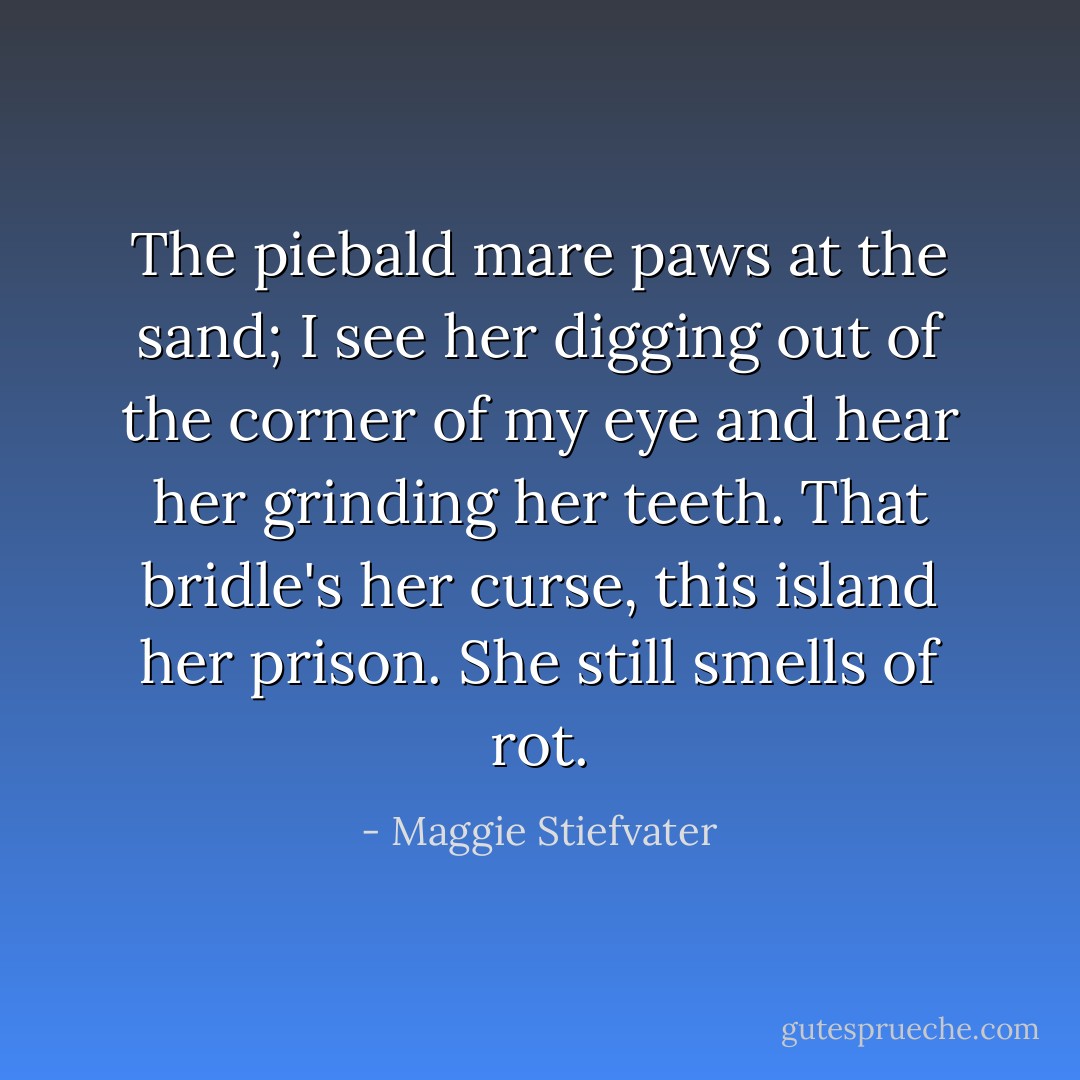 The piebald mare paws at the sand; I see her digging out of the corner of my eye and hear her grinding her teeth. That bridle's her curse, this island her prison. She still smells of rot. - Maggie Stiefvater