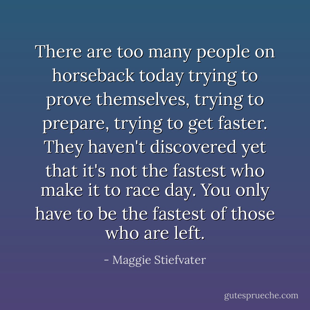 There are too many people on horseback today trying to prove themselves, trying to prepare, trying to get faster. They haven't discovered yet that it's not the fastest who make it to race day.<br />You only have to be the fastest of those who are left. - Maggie Stiefvater