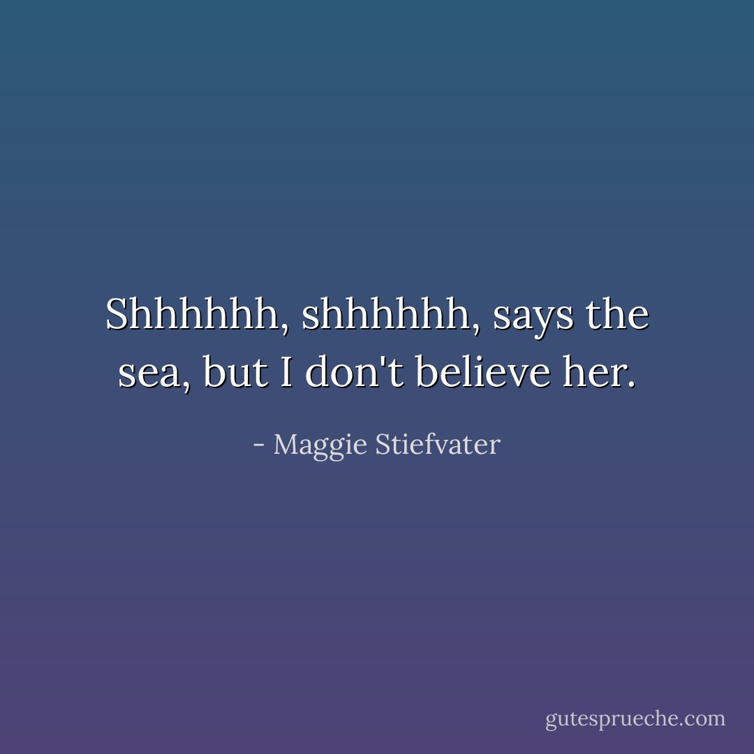 Shhhhhh, shhhhhh, says the sea, but I don't believe her. - Maggie Stiefvater