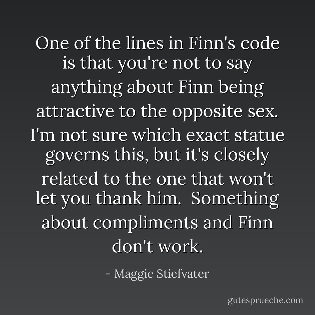One of the lines in Finn's code is that you're not to say anything about Finn being attractive to the opposite sex. I'm not sure which exact statue governs this, but it's closely related to the one that won't let you thank him. <br />Something about compliments and Finn don't work. - Maggie Stiefvater