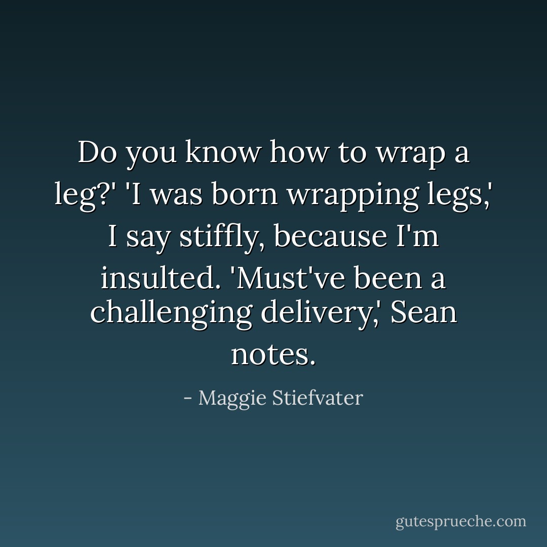 Do you know how to wrap a leg?'<br />'I was born wrapping legs,' I say stiffly, because I'm insulted.<br />'Must've been a challenging delivery,' Sean notes. - Maggie Stiefvater