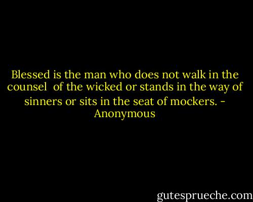 Blessed is the man<br />who does not walk in the counsel <br />of the wicked<br />or stands in the way of sinners<br />or sits in the seat of mockers. - Anonymous