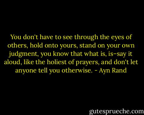 You don't have to see through the eyes of others, hold onto yours, stand on your own judgment, you know that what is, is–say it aloud, like the holiest of prayers, and don't let anyone tell you otherwise. - Ayn Rand