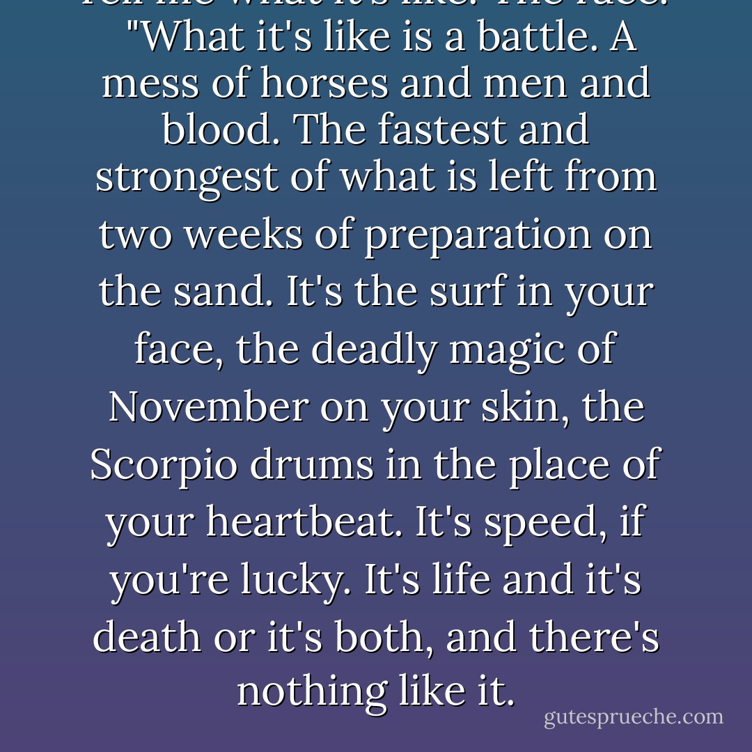 Tell me what it's like. The race."<br /><br />"What it's like is a battle. A mess of horses and men and blood. The fastest and strongest of what is left from two weeks of preparation on the sand. It's the surf in your face, the deadly magic of November on your skin, the Scorpio drums in the place of your heartbeat. It's speed, if you're lucky. It's life and it's death or it's both, and there's nothing like it. - Maggie Stiefvater