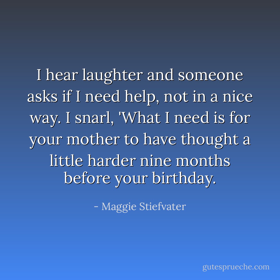 I hear laughter and someone asks if I need help, not in a nice way. I snarl, 'What I need is for your mother to have thought a little harder nine months before your birthday. - Maggie Stiefvater