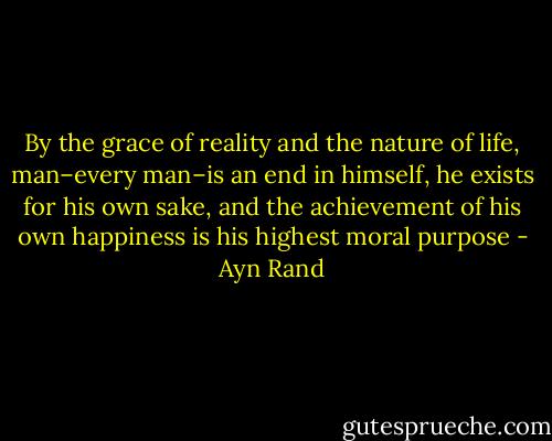 By the grace of reality and the nature of life, man–every man–is an end in himself, he exists for his own sake, and the achievement of his own happiness is his highest moral purpose - Ayn Rand