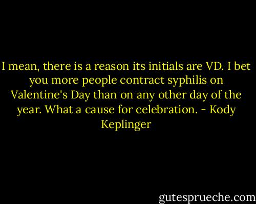 I mean, there is a reason its initials are VD. I bet you more people contract syphilis on Valentine's Day than on any other day of the year. What a cause for celebration. - Kody Keplinger