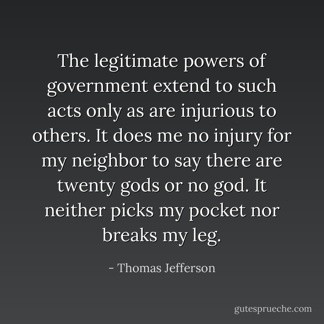 The legitimate powers of government extend to such acts only as are injurious to others. It does me no injury for my neighbor to say there are twenty gods or no god. It neither picks my pocket nor breaks my leg. - Thomas Jefferson