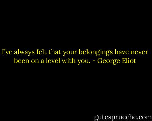I’ve always felt that your belongings have never been on a level with you. - George Eliot