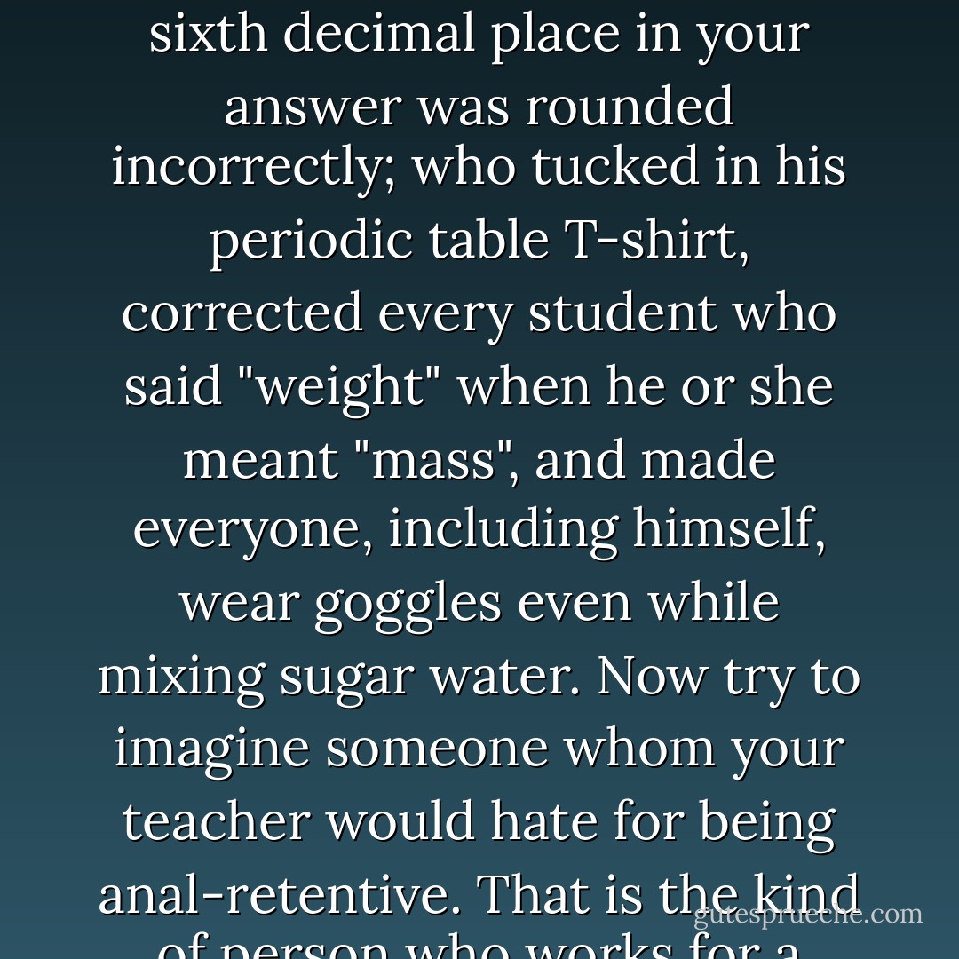 Think of the most fussy science teacher you ever had. The one who docked your grade if the sixth decimal place in your answer was rounded incorrectly; who tucked in his periodic table T-shirt, corrected every student who said "weight" when he or she meant "mass", and made everyone, including himself, wear goggles even while mixing sugar water. Now try to imagine someone whom your teacher would hate for being anal-retentive. That is the kind of person who works for a bureau of standards and measurement. - Sam Kean