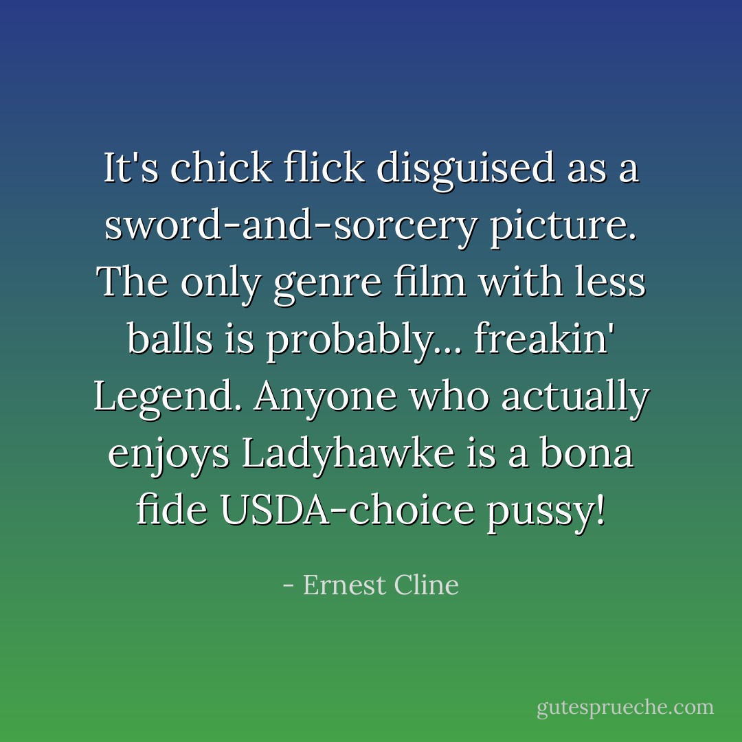 It's chick flick disguised as a sword-and-sorcery picture. The only genre film with less balls is probably... freakin' <i>Legend</i>. Anyone who actually enjoys <i>Ladyhawke</i> is a bona fide USDA-choice pussy! - Ernest Cline