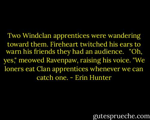 Two Windclan apprentices were wandering toward them. Fireheart twitched his ears to warn his friends they had an audience. <br /><br />"Oh, yes," meowed Ravenpaw, raising his voice. "We loners eat Clan apprentices whenever we can catch one. - Erin Hunter