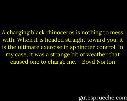 A charging black rhinoceros is nothing to mess with. When it is headed straight toward you, it is the ultimate exercise in sphincter control. In my case, it was a strange bit of weather that caused one to charge me. - Boyd Norton