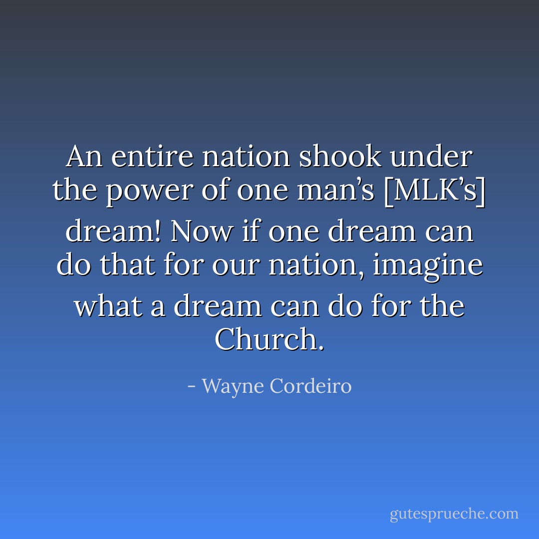 An entire nation shook under the power of one man’s [MLK’s] dream! Now if one dream can do that for our nation, imagine what a dream can do for the Church. - Wayne Cordeiro