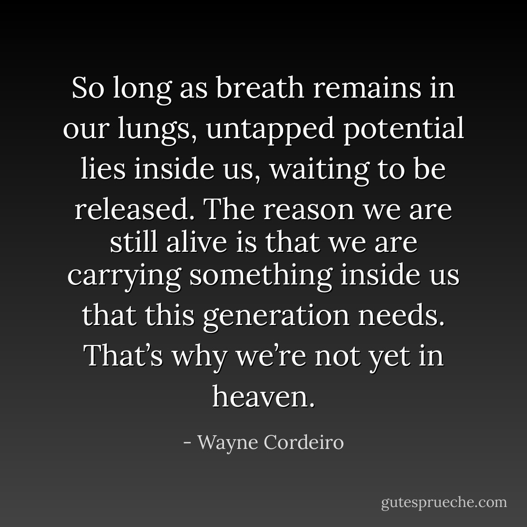 So long as breath remains in our lungs, untapped potential lies inside us, waiting to be released. The reason we are still alive is that we are carrying something inside us that this generation needs. That’s why we’re not yet in heaven. - Wayne Cordeiro