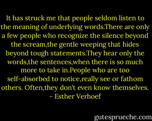 It has struck me that people seldom listen to the meaning of underlying words.There are only a few people who recognize the silence beyond the scream,the gentle weeping that hides beyond tough statements.They hear only the words,the sentences,when there is so much more to take in.People who are too self-absorbed to notice,really see or fathom others.<br />Often,they don't even know themselves. - Esther Verhoef