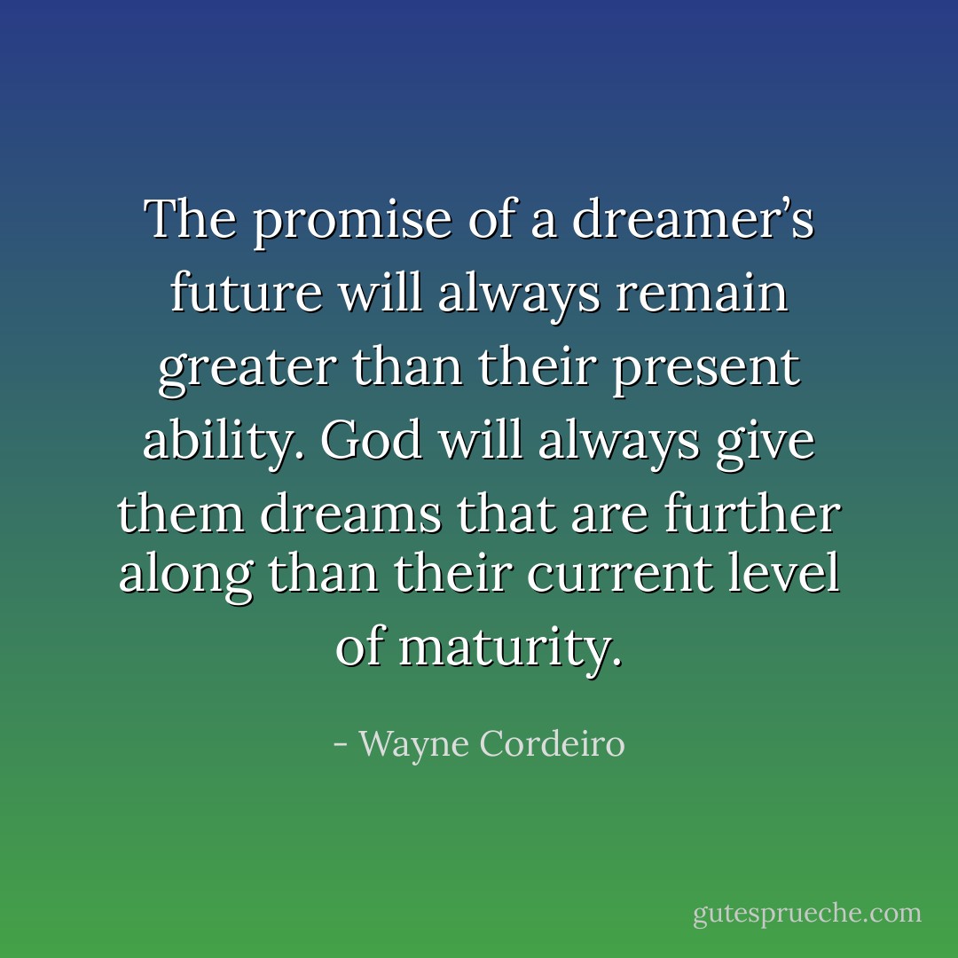 The promise of a dreamer’s future will always remain greater than their present ability. God will always give them dreams that are further along than their current level of maturity. - Wayne Cordeiro