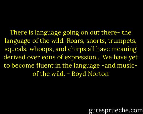 There is language going on out there- the language of the wild. Roars, snorts, trumpets, squeals, whoops, and chirps all have meaning derived over eons of expression... We have yet to become fluent in the language -and music- of the wild. - Boyd Norton