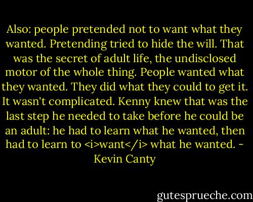 Also: people pretended not to want what they wanted. Pretending tried to hide the will. That was the secret of adult life, the undisclosed motor of the whole thing. People wanted what they wanted. They did what they could to get it. It wasn't complicated. Kenny knew that was the last step he needed to take before he could be an adult: he had to learn what he wanted, then had to learn to <i>want</i> what he wanted. - Kevin Canty