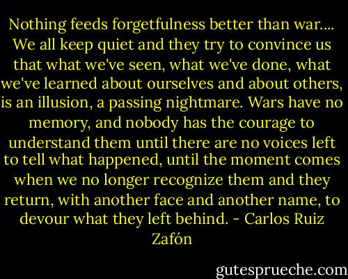 Nothing feeds forgetfulness better than war.... We all keep quiet and they try to convince us that what we've seen, what we've done, what we've learned about ourselves and about others, is an illusion, a passing nightmare. Wars have no memory, and nobody has the courage to understand them until there are no voices left to tell what happened, until the moment comes when we no longer recognize them and they return, with another face and another name, to devour what they left behind. - Carlos Ruiz Zafón