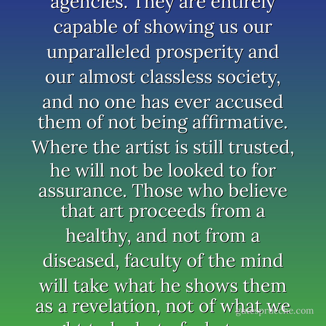Unless we are willing to accept our artists as they are, the answer to the question, "Who speaks for America today?" will have to be: the advertising agencies. They are entirely capable of showing us our unparalleled prosperity and our almost classless society, and no one has ever accused them of not being affirmative. Where the artist is still trusted, he will not be looked to for assurance. Those who believe that art proceeds from a healthy, and not from a diseased, faculty of the mind will take what he shows them as a revelation, not of what we ought to be but of what we are at a given time and under given circumstances; that is , as a limited revelation but revelation nevertheless. - Flannery O'Connor