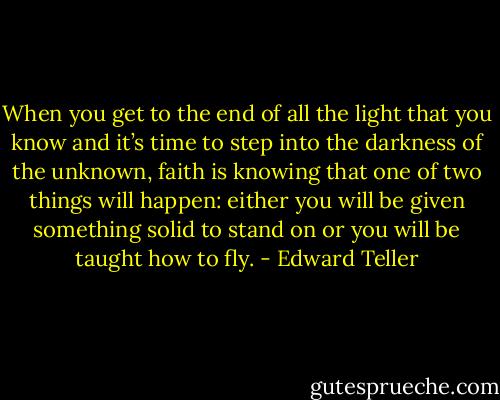 When you get to the end of all the light that you know and it’s time to step into the darkness of the unknown, faith is knowing that one of two things will happen: either you will be given something solid to stand on or you will be taught how to fly. - Edward Teller