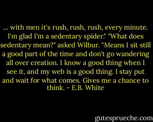 ... with men it's rush, rush, rush, every minute. I'm glad I'm a sedentary spider."<br />"What does sedentary mean?" asked Wilbur.<br />"Means I sit still a good part of the time and don't go wandering all over creation. I know a good thing when I see it, and my web is a good thing. I stay put and wait for what comes. Gives me a chance to think. - E.B. White