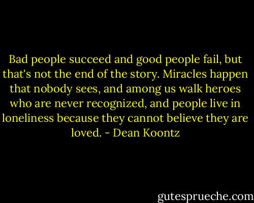Bad people succeed and good people fail, but that's not the end of the story. Miracles happen that nobody sees, and among us walk heroes who are never recognized, and people live in loneliness because they cannot believe they are loved. - Dean Koontz