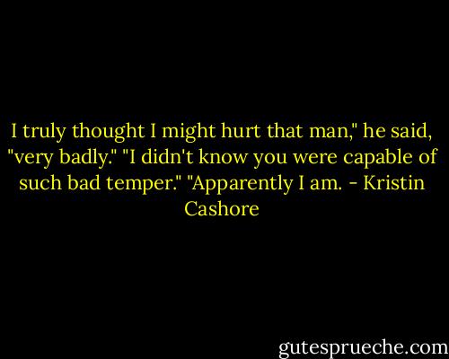 I truly thought I might hurt that man," he said, "very badly."<br />"I didn't know you were capable of such bad temper."<br />"Apparently I am. - Kristin Cashore