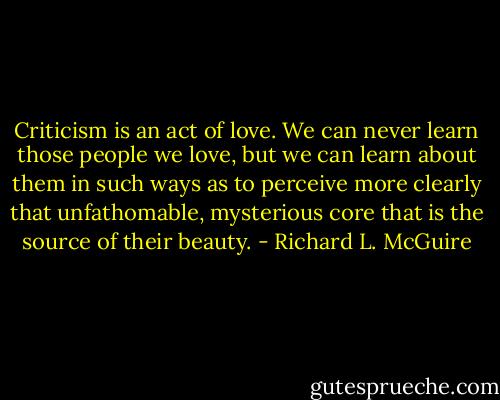 Criticism is an act of love. We can never learn those people we love, but we can learn about them in such ways as to perceive more clearly that unfathomable, mysterious core that is the source of their beauty. - Richard L. McGuire