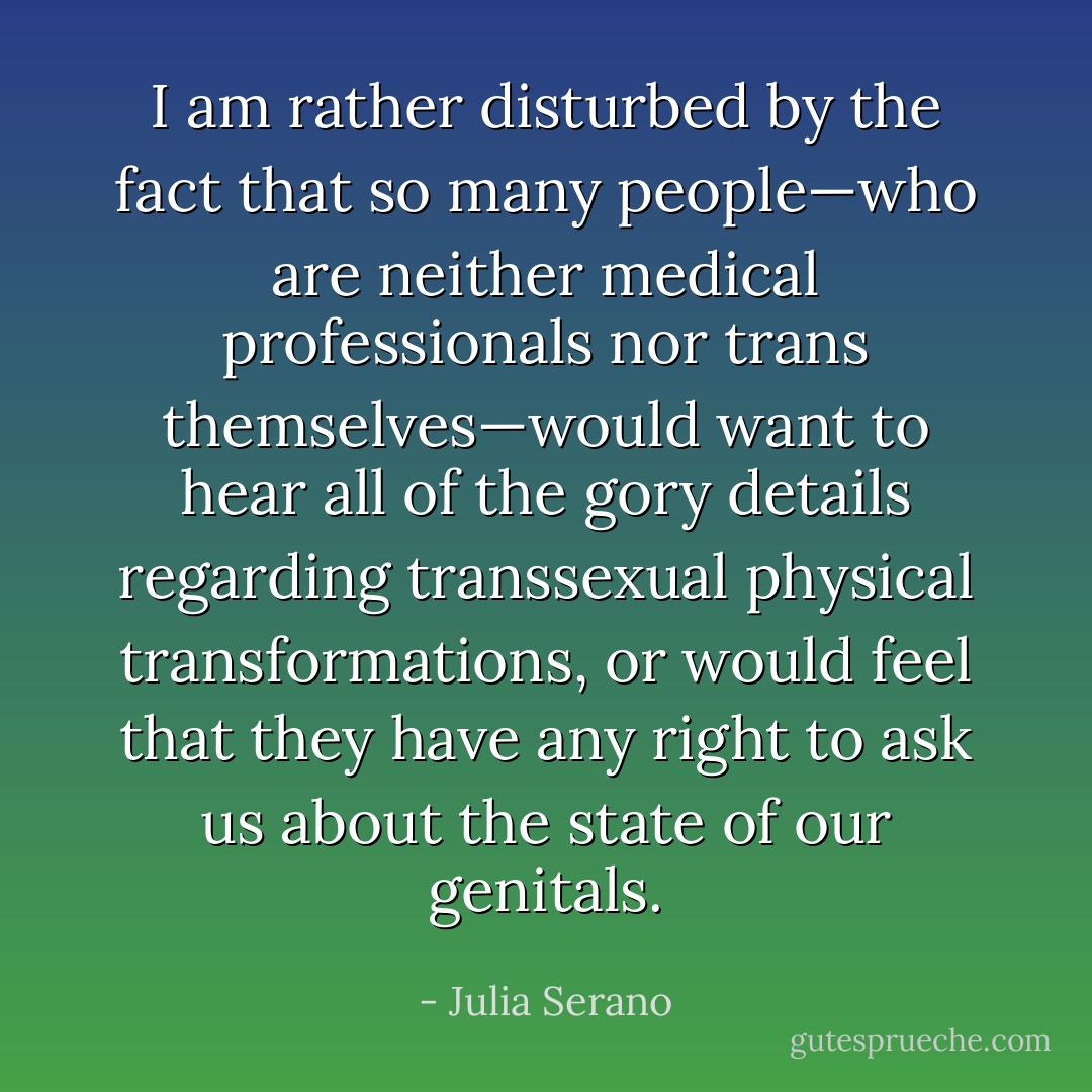 I am rather disturbed by the fact that so many people—who are neither medical professionals nor trans themselves—would want to hear all of the gory details regarding transsexual physical transformations, or would feel that they have any right to ask us about the state of our genitals. - Julia Serano