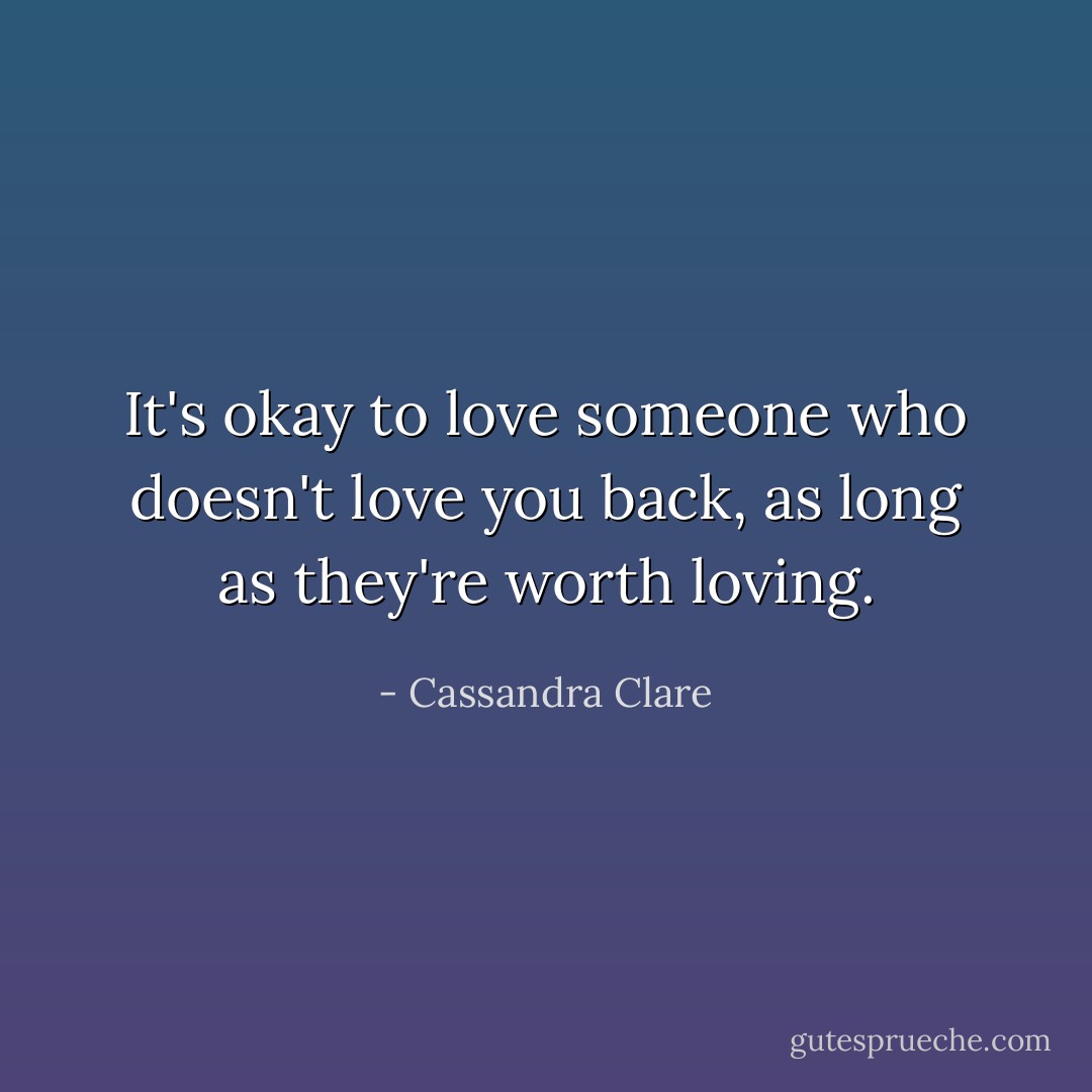 It's okay to love someone who doesn't love you back, as long as they're worth loving. - Cassandra Clare