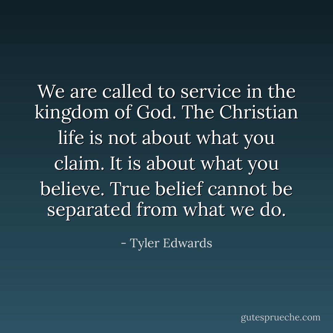 We are called to service in the kingdom of God. The Christian life is not about what you claim. It is about what you believe. True belief cannot be separated from what we do. - Tyler Edwards