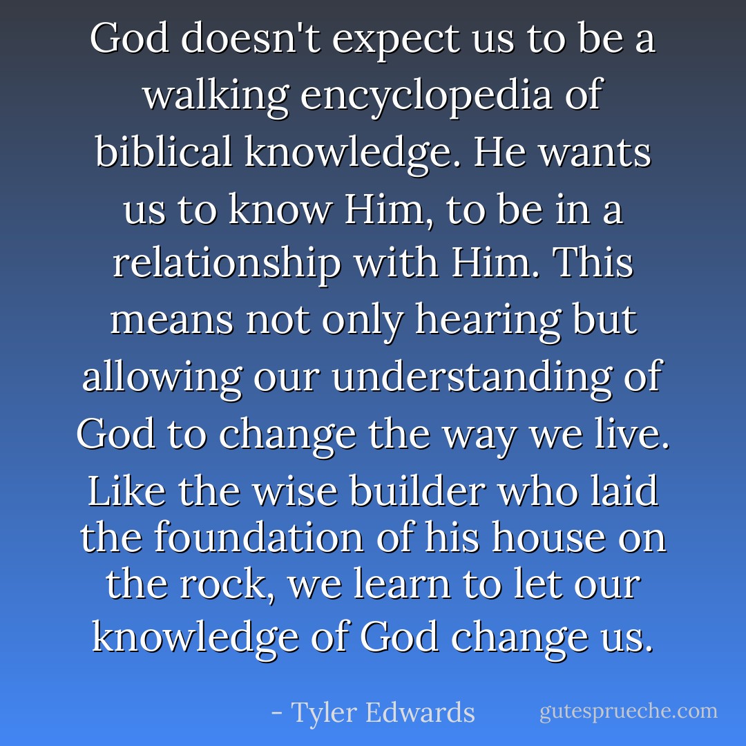 God doesn't expect us to be a walking encyclopedia of biblical knowledge. He wants us to know Him, to be in a relationship with Him. This means not only hearing but allowing our understanding of God to change the way we live. Like the wise builder who laid the foundation of his house on the rock, we learn to let our knowledge of God change us. - Tyler Edwards