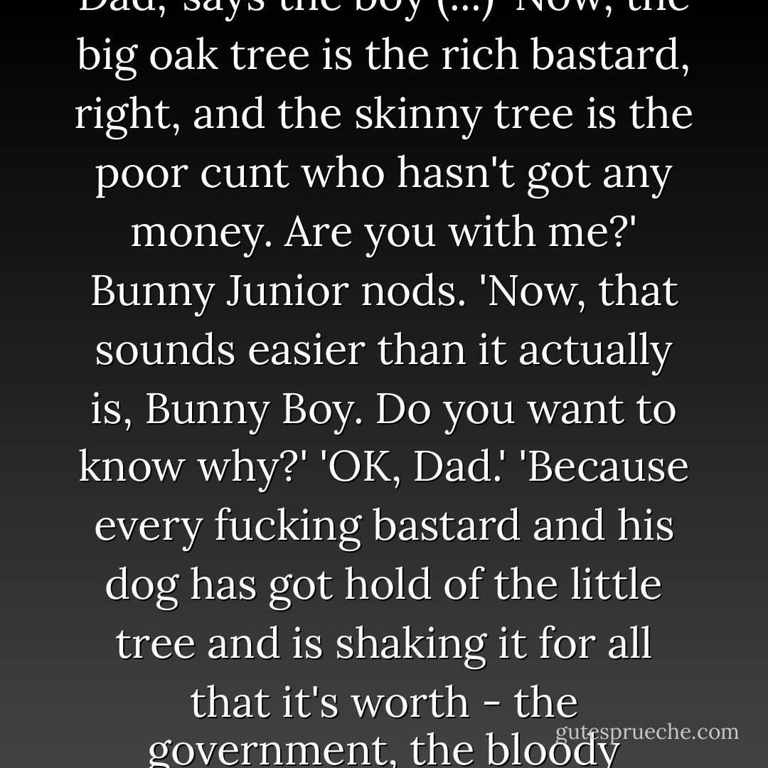 It's like this, Bunny Boy, if you walk up to an oak tree or a bloody elm or something - you know, one of those big bastards - one with a thick, heavy trunk with giant roots that grow deep in the soil and great branches that are covered in leaves, right, and you walk up to it and give the tree a shake, well, what happens?' (...)<br />'I really don't know, Dad,' (...)<br />'Well, nothing bloody happens, of course!' (...) 'You can stand there shaking it till the cows come home and all that will happen is your arms will get tired. Right?'<br />(...)<br />'Right, Dad,' he says.<br />(...)<br />'But if you go up to a skinny, dry, fucked-up little tree, with a withered trunk and a few leaves clinging on for dear life, and you put your hands around it and shake the shit out of it - as we say in the trade - those bloody leaves will come flying off! Yeah?'<br />'OK, Dad,' says the boy (...)<br />'Now, the big oak tree is the rich bastard, right, and the skinny tree is the poor cunt who hasn't got any money. Are you with me?'<br />Bunny Junior nods.<br />'Now, that sounds easier than it actually is, Bunny Boy. Do you want to know why?'<br />'OK, Dad.'<br />'Because every fucking bastard and his dog has got hold of the little tree and is shaking it for all that it's worth - the government, the bloody landlord, the lottery they don't have a chance in hell of winning, the council, their bloody exes, their hundred snotty-nosed brats running around because they are too bloody stupid to exercise a bit of self-control, all the useless shit they see on TV, fucking Tesco, parking fines, insurance on this and insurance on that, the boozer, the fruit machines, the bookies - every bastard and his three-legged, one-eyed, pox-riden dog are shaking this little tree,' says Bunny, clamping his hands together and making like he is throttling someone.<br />'So what do you go and do, Dad?' says Bunny Junior.<br />'Well, you've got to have something they think they need, you know, above all else.'<br />'And what's that, Dad?'<br />'Hope... you know... the dream. You've got to sell them the dream. - Nick Cave
