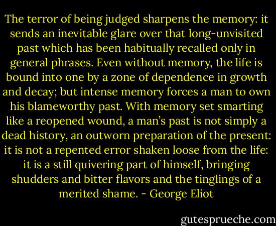 The terror of being judged sharpens the memory: it sends an inevitable glare over that long-unvisited past which has been habitually recalled only in general phrases. Even without memory, the life is bound into one by a zone of dependence in growth and decay; but intense memory forces a man to own his blameworthy past. With memory set smarting like a reopened wound, a man’s past is not simply a dead history, an outworn preparation of the present: it is not a repented error shaken loose from the life: it is a still quivering part of himself, bringing shudders and bitter flavors and the tinglings of a merited shame. - George Eliot