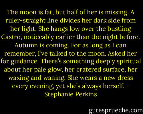 The moon is fat, but half of her is missing. A ruler-straight line divides her dark side from her light. She hangs low over the bustling Castro, noticeably earlier than the night before. Autumn is coming. For as long as I can remember, I’ve talked to the moon. Asked her for guidance. There’s something deeply spiritual about her pale glow, her cratered surface, her waxing and waning. She wears a new dress every evening, yet she’s always herself. - Stephanie Perkins