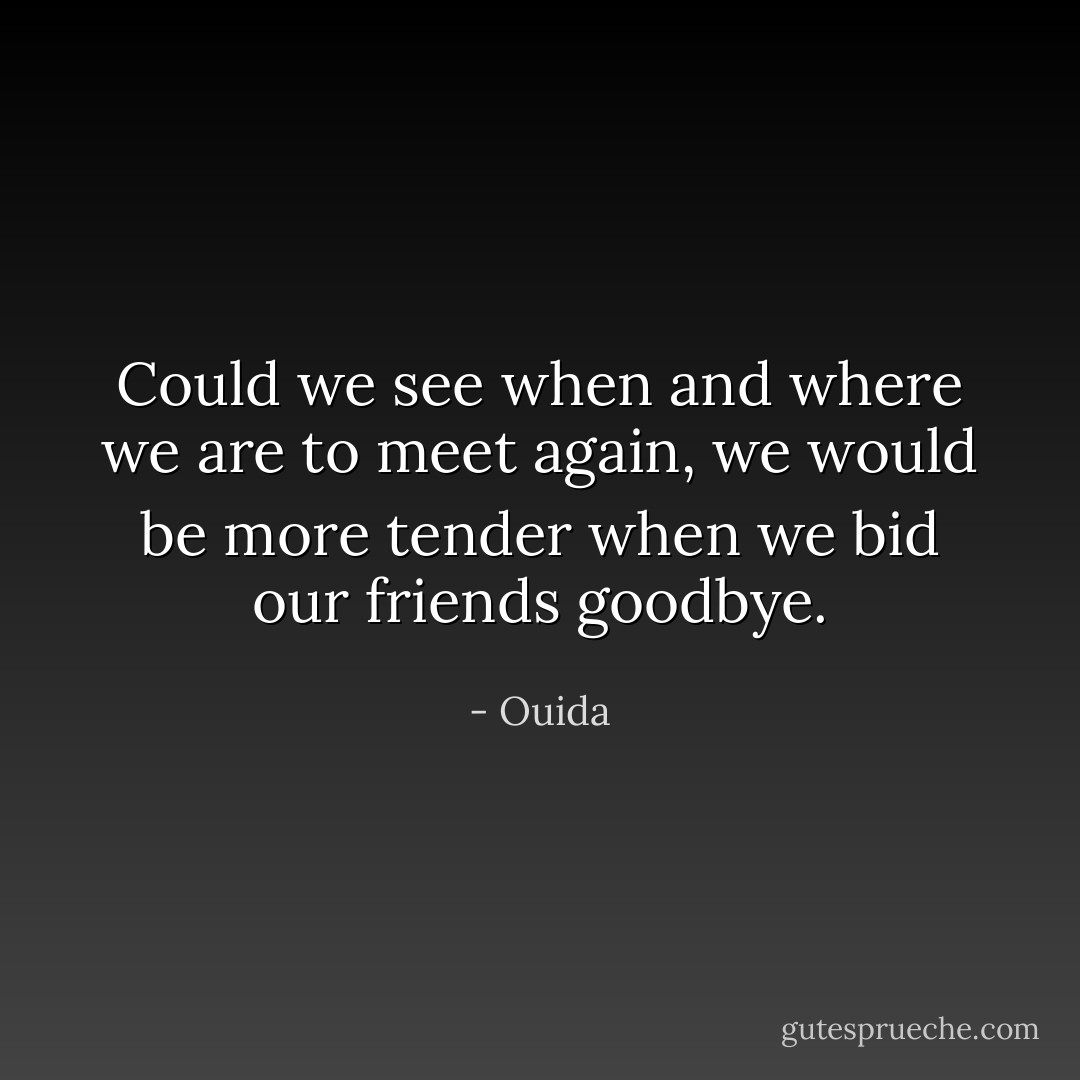 Could we see when and where we are to meet again, we would be more tender when we bid our friends goodbye. - Ouida