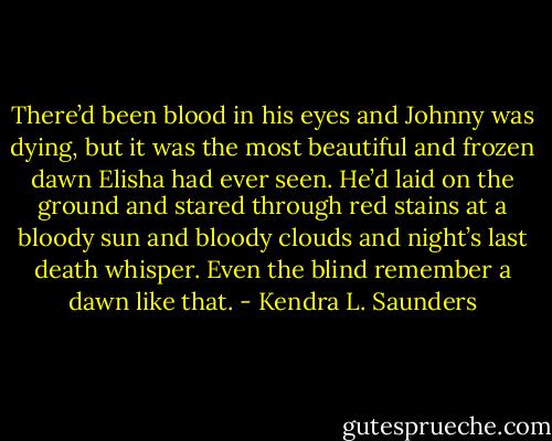 There’d been blood in his eyes and Johnny was dying, but it was the most beautiful and frozen dawn Elisha had ever seen. He’d laid on the ground and stared through red stains at a bloody sun and bloody clouds and night’s last death whisper. Even the blind remember a dawn like that. - Kendra L. Saunders