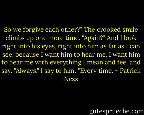So we forgive each other?" The crooked smile climbs up one more time. "Again?"<br />And I look right into his eyes, right into him as far as I can see, because I want him to hear me, I want him to hear me with everything I mean and feel and say.<br />"Always," I say to him. "Every time. - Patrick Ness