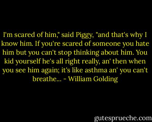 I'm scared of him," said Piggy, "and that's why I know him. If you're scared of someone you hate him but you can't stop thinking about him. You kid yourself he's all right really, an' then when you see him again; it's like asthma an' you can't breathe... - William Golding