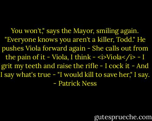 You won't," says the Mayor, smiling again. "Everyone knows you aren't a killer, Todd."<br />He pushes Viola forward again -<br />She calls out from the pain of it -<br />Viola, I think -<br /><i>Viola</i> -<br />I grit my teeth and raise the rifle -<br />I cock it -<br />And I say what's true -<br />"I would kill to save her," I say. - Patrick Ness
