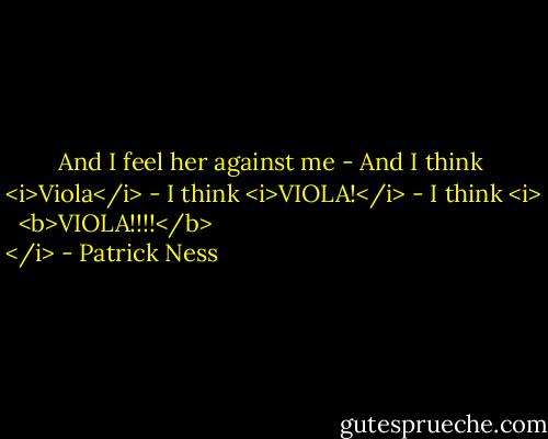 And I feel her against me -<br />And I think <i>Viola</i> -<br />I think <i>VIOLA!</i> -<br />I think <i>
  <b>VIOLA!!!!</b>
</i> - Patrick Ness