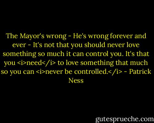The Mayor's wrong -<br />He's wrong forever and ever -<br />It's not that you should never love something so much it can control you.<br />It's that you <i>need</i> to love something that much so you can <i>never be controlled.</i> - Patrick Ness