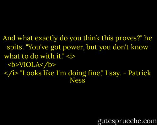 And what exactly do you think this proves?" he spits. "You've got power, but you don't know what to do with it."<br /><i>
  <b>VIOLA</b>
</i><br />"Looks like I'm doing fine," I say. - Patrick Ness
