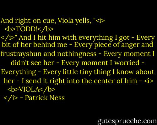 And right on cue, Viola yells, "<i>
  <b>TODD!</b>
</i>"<br />And I hit him with everything I got -<br />Every bit of her behind me -<br />Every piece of anger and frustrayshun and nothingness -<br />Every moment I didn't see her -<br />Every moment I worried -<br />Everything -<br />Every little tiny thing I know about her -<br />I send it right into the center of him -<br /><i>
  <b>VIOLA</b>
</i> - Patrick Ness