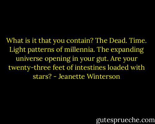 What is it that you contain?<br />The Dead. Time. Light patterns of millennia. The expanding universe opening in your gut. Are your twenty-three feet of intestines loaded with stars? - Jeanette Winterson